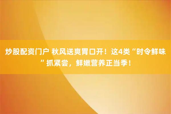 炒股配资门户 秋风送爽胃口开！这4类“时令鲜味”抓紧尝，鲜嫩营养正当季！