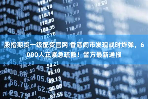 股指期货一级配资官网 香港闹市发现战时炸弹，6000人正紧急疏散！警方最新通报