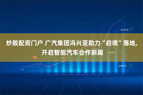 炒股配资门户 广汽集团冯兴亚助力“启境”落地, 开启智能汽车合作新篇