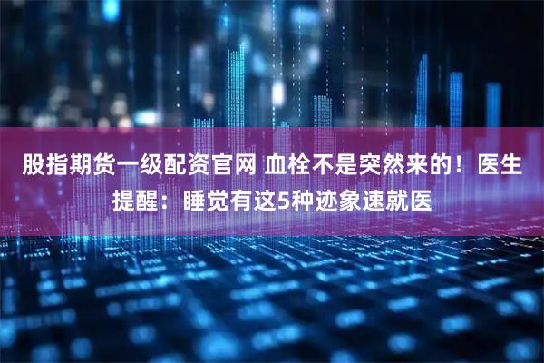 股指期货一级配资官网 血栓不是突然来的！医生提醒：睡觉有这5种迹象速就医