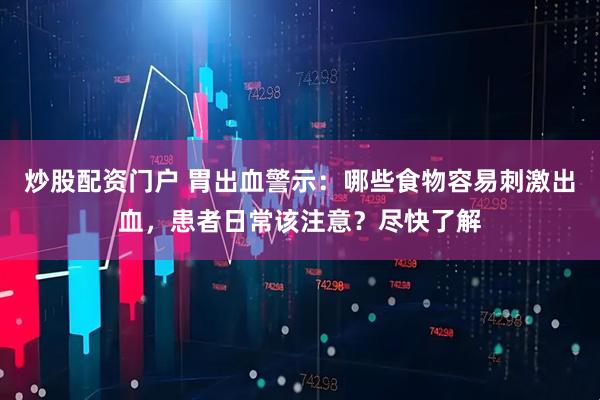 炒股配资门户 胃出血警示：哪些食物容易刺激出血，患者日常该注意？尽快了解