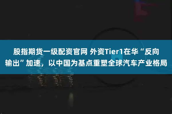 股指期货一级配资官网 外资Tier1在华“反向输出”加速，以中国为基点重塑全球汽车产业格局