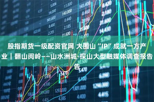 股指期货一级配资官网 大围山“IP”成就一方产业｜翻山阅岭——山水洲城·探山大型融媒体调查报告