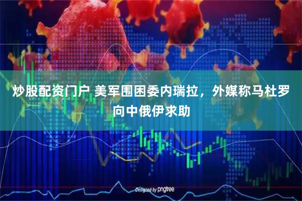 炒股配资门户 美军围困委内瑞拉，外媒称马杜罗向中俄伊求助