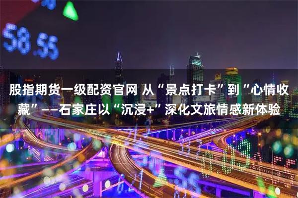 股指期货一级配资官网 从“景点打卡”到“心情收藏”——石家庄以“沉浸+”深化文旅情感新体验