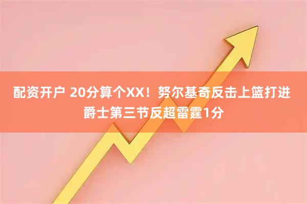 配资开户 20分算个XX！努尔基奇反击上篮打进 爵士第三节反超雷霆1分