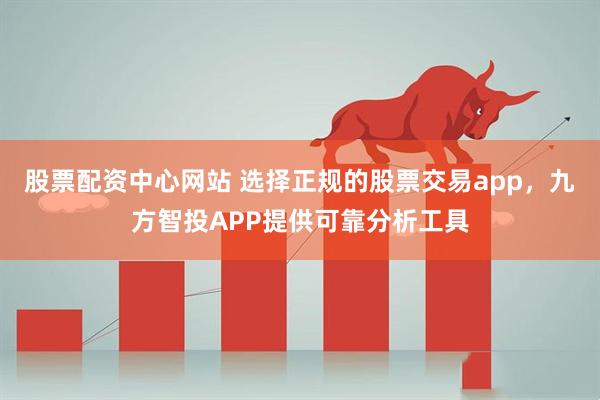 股票配资中心网站 选择正规的股票交易app，九方智投APP提供可靠分析工具