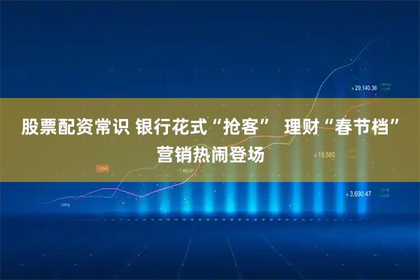 股票配资常识 银行花式“抢客”  理财“春节档”营销热闹登场