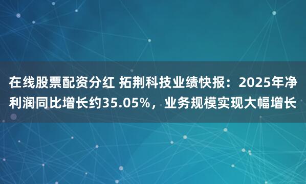 在线股票配资分红 拓荆科技业绩快报：2025年净利润同比增长约35.05%，业务规模实现大幅增长