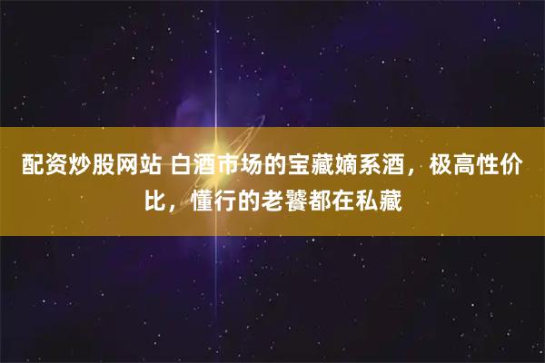 配资炒股网站 白酒市场的宝藏嫡系酒，极高性价比，懂行的老饕都在私藏