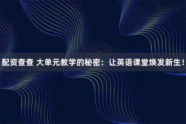 配资查查 大单元教学的秘密：让英语课堂焕发新生！