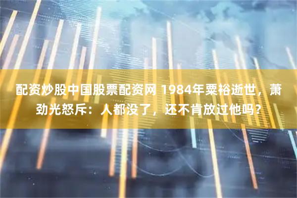 配资炒股中国股票配资网 1984年粟裕逝世，萧劲光怒斥：人都没了，还不肯放过他吗？