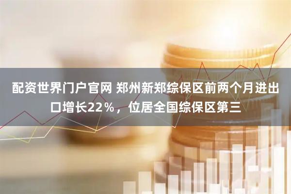 配资世界门户官网 郑州新郑综保区前两个月进出口增长22%,位居全国综保区第三