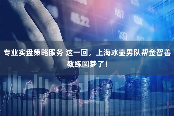 专业实盘策略服务 这一回，上海冰壶男队帮金智善教练圆梦了！