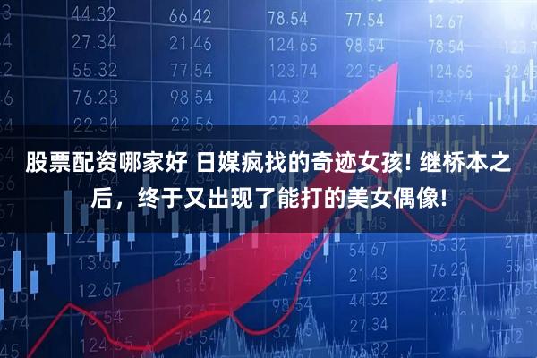 股票配资哪家好 日媒疯找的奇迹女孩! 继桥本之后，终于又出现了能打的美女偶像!