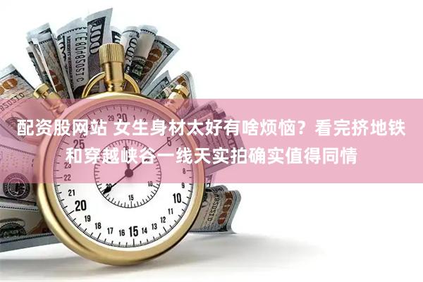 配资股网站 女生身材太好有啥烦恼？看完挤地铁和穿越峡谷一线天实拍确实值得同情