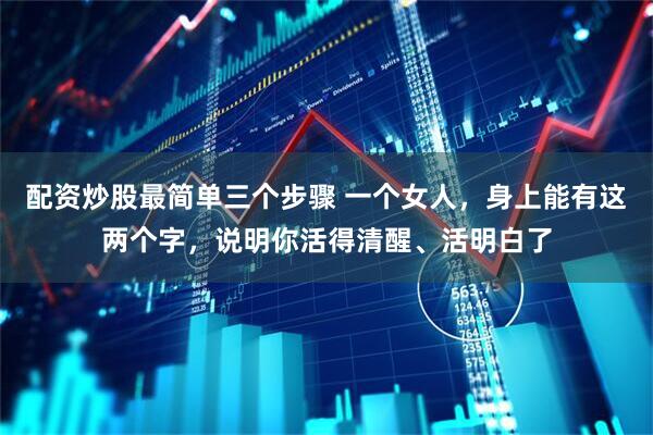 配资炒股最简单三个步骤 一个女人，身上能有这两个字，说明你活得清醒、活明白了