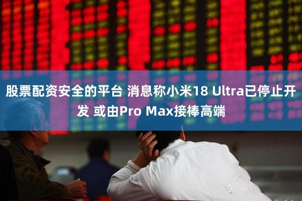 股票配资安全的平台 消息称小米18 Ultra已停止开发 或由Pro Max接棒高端