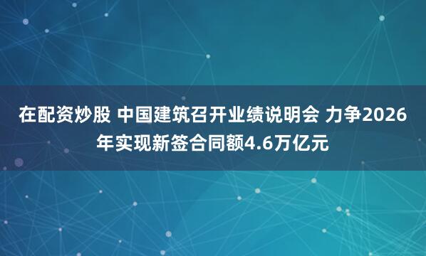 在配资炒股 中国建筑召开业绩说明会 力争2026年实现新签合同额4.6万亿元