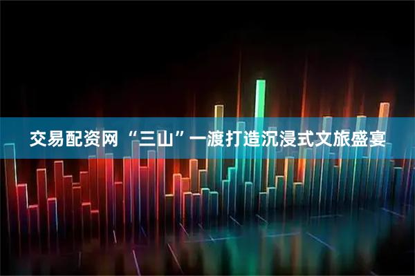 交易配资网 “三山”一渡打造沉浸式文旅盛宴