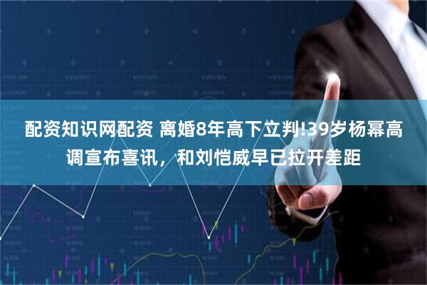 配资知识网配资 离婚8年高下立判!39岁杨幂高调宣布喜讯，和刘恺威早已拉开差距