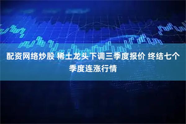 配资网络炒股 稀土龙头下调三季度报价 终结七个季度连涨行情