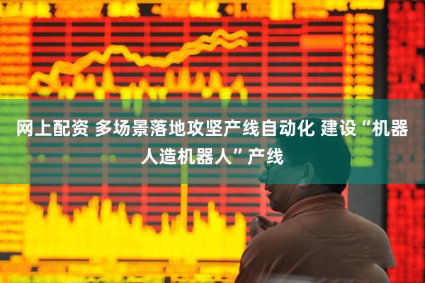 网上配资 多场景落地攻坚产线自动化 建设“机器人造机器人”产线