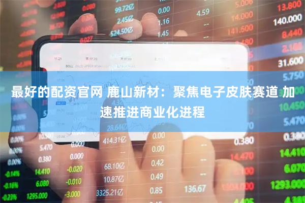最好的配资官网 鹿山新材：聚焦电子皮肤赛道 加速推进商业化进程